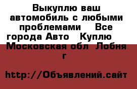 Выкуплю ваш автомобиль с любыми проблемами. - Все города Авто » Куплю   . Московская обл.,Лобня г.